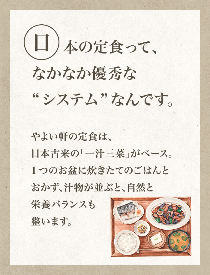 日本の定食って、なかなか優秀な“システム”なんです。やよい軒の定食は、日本古来の「一汁三菜」がベース。1つのお盆に炊きたてのごはんとおかず、汁物が並ぶと、自然と栄養バランスも整います。